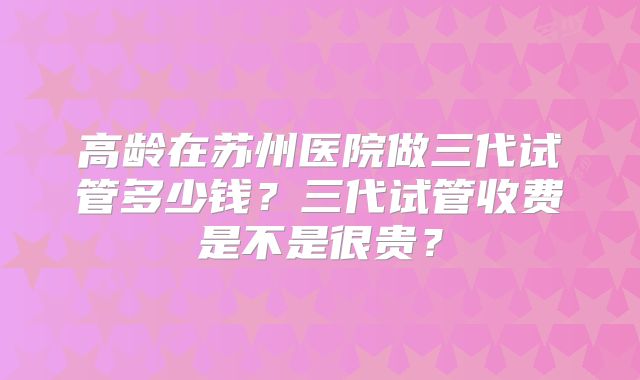 高龄在苏州医院做三代试管多少钱?三代试管收费是不是很贵?