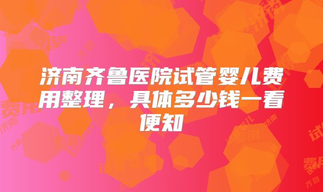 济南齐鲁医院试管婴儿费用整理，具体多少钱一看便知