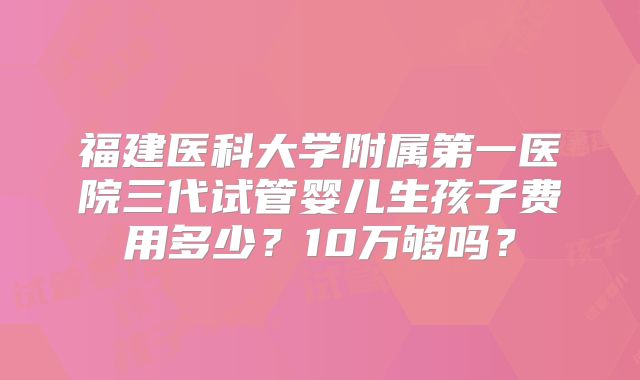 福建医科大学附属第一医院三代试管婴儿生孩子费用多少?10万够吗?