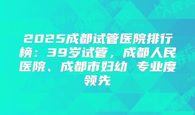 2025成都试管医院排行榜:39岁试管,成都人民医院、成都市妇幼 专业度领先