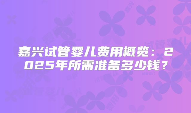 嘉兴试管婴儿费用概览:2025年所需准备多少钱?