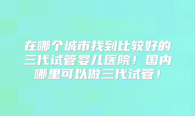 在哪个城市找到比较好的三代试管婴儿医院!国内哪里可以做三代试管!