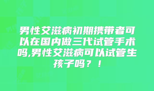 男性艾滋病初期携带者可以在国内做三代试管手术吗,男性艾滋病可以试管生孩子吗?!