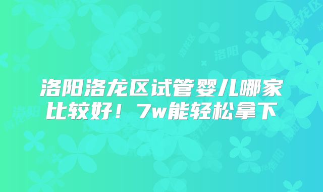 洛阳洛龙区试管婴儿哪家比较好!7w能轻松拿下