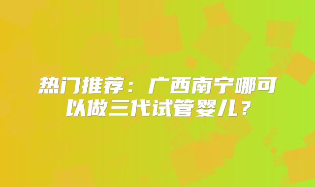 热门推荐:广西南宁哪可以做三代试管婴儿?