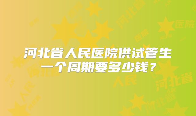 河北省人民医院供试管生一个周期要多少钱？