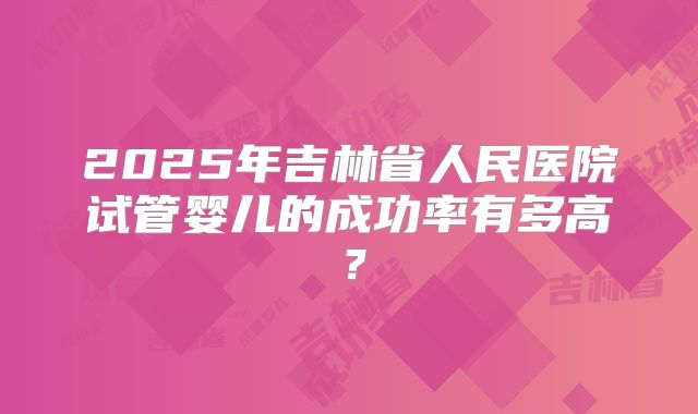 2025年吉林省人民医院试管婴儿的成功率有多高?