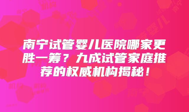 南宁试管婴儿医院哪家更胜一筹?九成试管家庭推荐的权威机构揭秘!