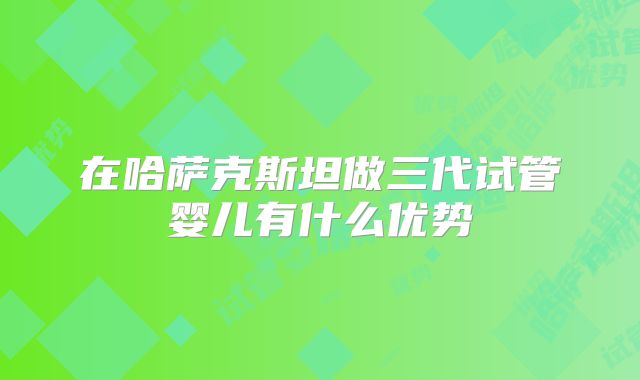 在哈萨克斯坦做三代试管婴儿有什么优势