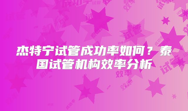杰特宁试管成功率如何?泰国试管机构效率分析
