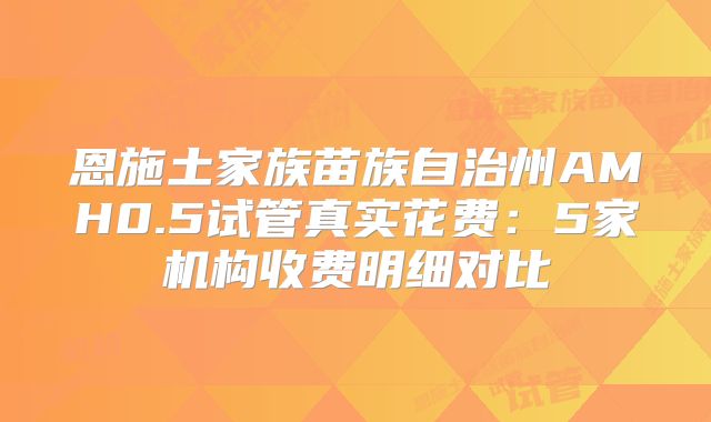恩施土家族苗族自治州AMH0.5试管真实花费：5家机构收费明细对比
