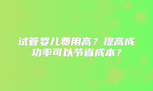 试管婴儿费用高?提高成功率可以节省成本?