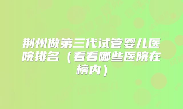 荆州做第三代试管婴儿医院排名(看看哪些医院在榜内)