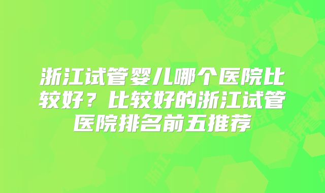 浙江试管婴儿哪个医院比较好？比较好的浙江试管医院排名前五推荐