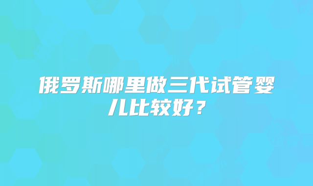 俄罗斯哪里做三代试管婴儿比较好？