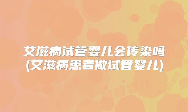 艾滋病试管婴儿会传染吗(艾滋病患者做试管婴儿)