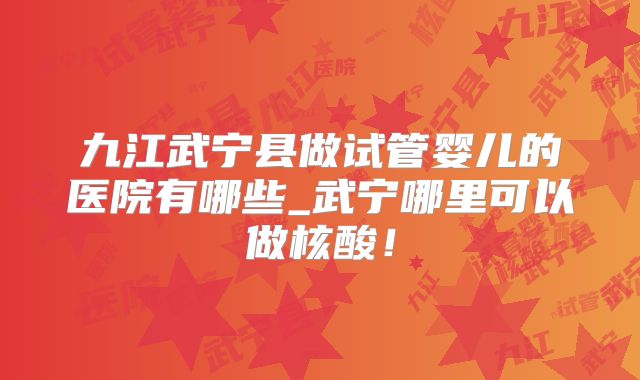 九江武宁县做试管婴儿的医院有哪些_武宁哪里可以做核酸!