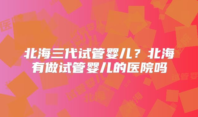北海三代试管婴儿？北海有做试管婴儿的医院吗