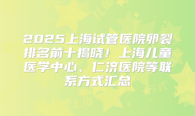 2025上海试管医院卵裂排名前十揭晓!上海儿童医学中心、仁济医院等联系方式汇总