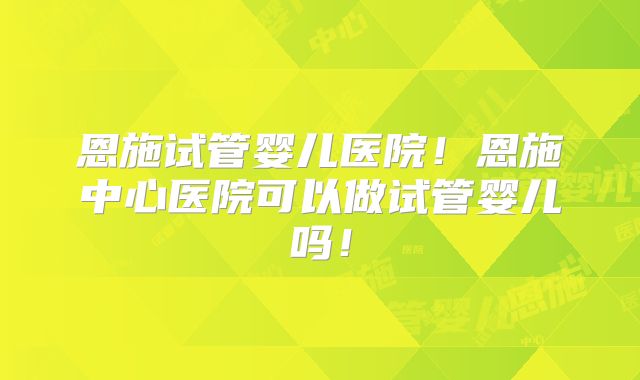 恩施试管婴儿医院！恩施中心医院可以做试管婴儿吗！