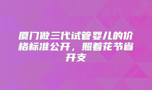 厦门做三代试管婴儿的价格标准公开,照着花节省开支