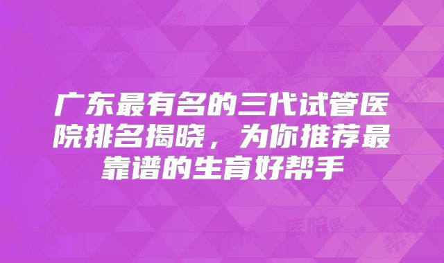 广东最有名的三代试管医院排名揭晓，为你推荐最靠谱的生育好帮手