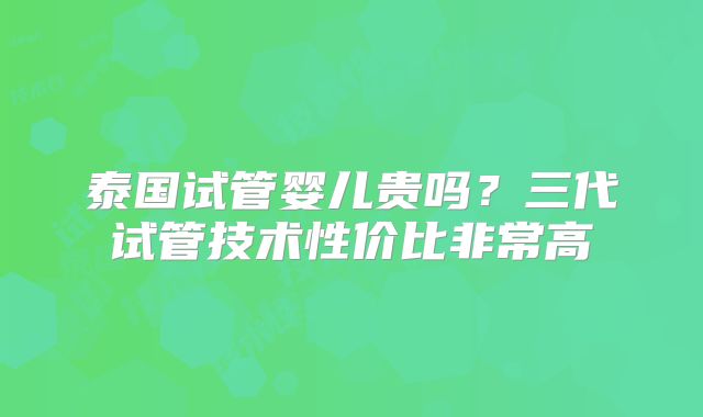 泰国试管婴儿贵吗?三代试管技术性价比非常高
