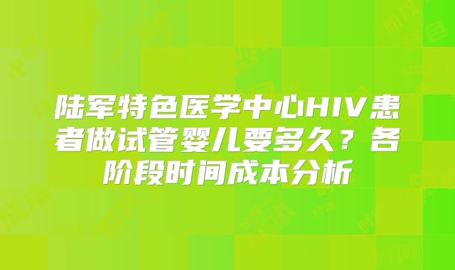 陆军特色医学中心HIV患者做试管婴儿要多久?各阶段时间成本分析