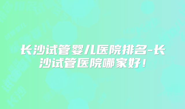 长沙试管婴儿医院排名-长沙试管医院哪家好!
