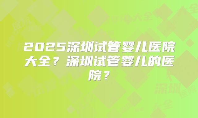 2025深圳试管婴儿医院大全？深圳试管婴儿的医院？