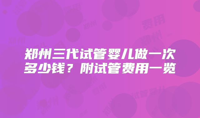 郑州三代试管婴儿做一次多少钱?附试管费用一览