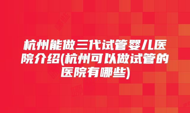 杭州能做三代试管婴儿医院介绍(杭州可以做试管的医院有哪些)