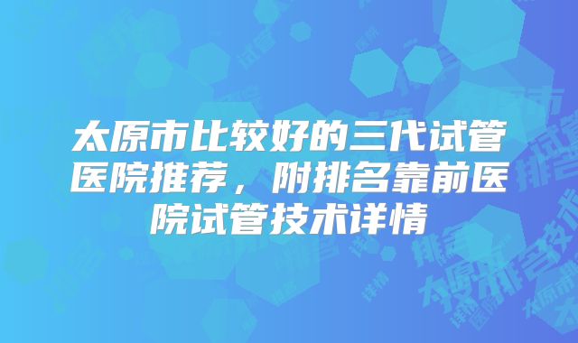 太原市比较好的三代试管医院推荐,附排名靠前医院试管技术详情