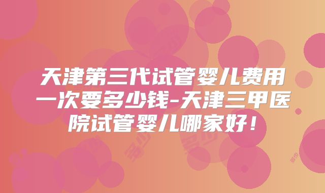 天津第三代试管婴儿费用一次要多少钱-天津三甲医院试管婴儿哪家好!