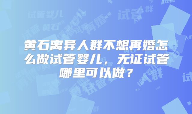 黄石离异人群不想再婚怎么做试管婴儿，无证试管哪里可以做？