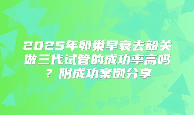 2025年卵巢早衰去韶关做三代试管的成功率高吗?附成功案例分享