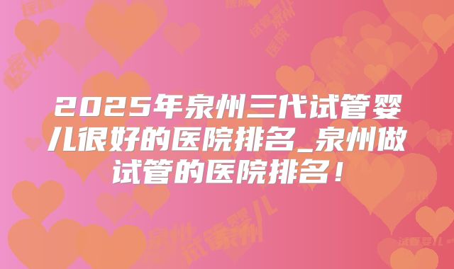 2025年泉州三代试管婴儿很好的医院排名_泉州做试管的医院排名!