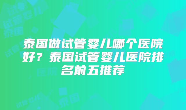 泰国做试管婴儿哪个医院好?泰国试管婴儿医院排名前五推荐