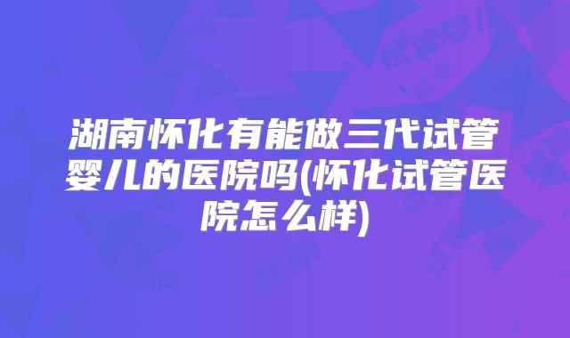 湖南怀化有能做三代试管婴儿的医院吗(怀化试管医院怎么样)