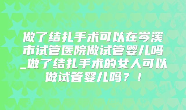 做了结扎手术可以在岑溪市试管医院做试管婴儿吗_做了结扎手术的女人可以做试管婴儿吗？！