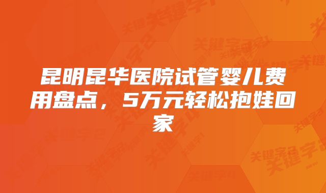 昆明昆华医院试管婴儿费用盘点,5万元轻松抱娃回家