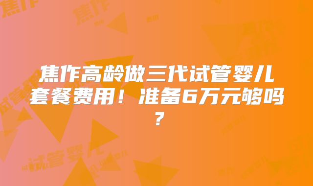 焦作高龄做三代试管婴儿套餐费用!准备6万元够吗?