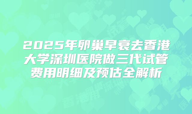 2025年卵巢早衰去香港大学深圳医院做三代试管费用明细及预估全解析