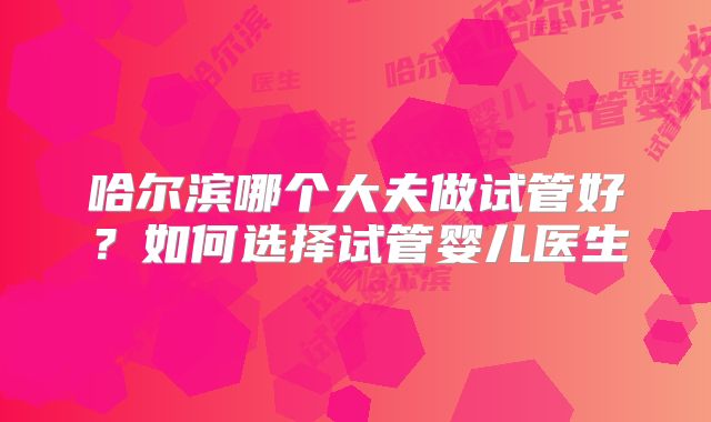 哈尔滨哪个大夫做试管好?如何选择试管婴儿医生