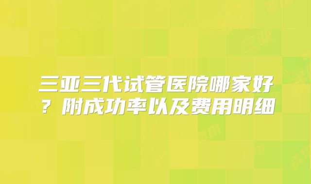 三亚三代试管医院哪家好？附成功率以及费用明细