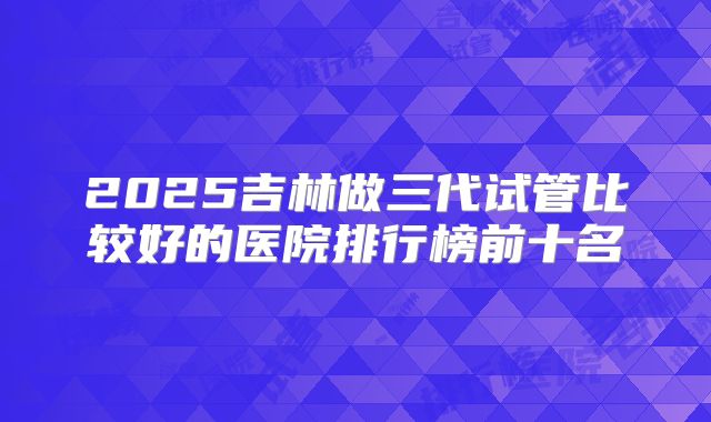 2025吉林做三代试管比较好的医院排行榜前十名