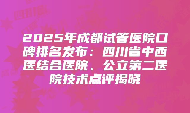 2025年成都试管医院口碑排名发布：四川省中西医结合医院、公立第二医院技术点评揭晓