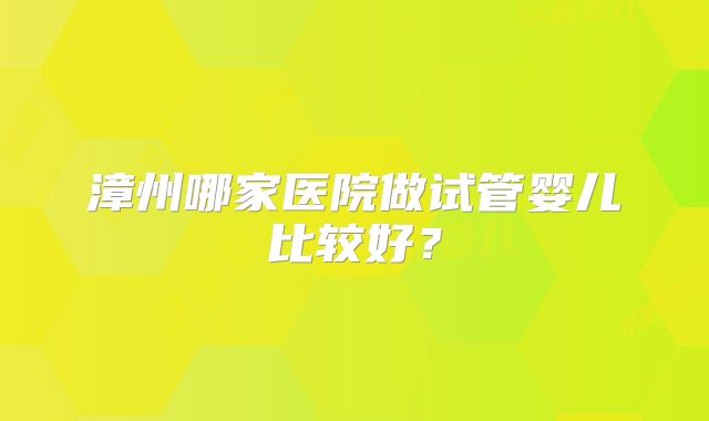 漳州哪家医院做试管婴儿比较好?