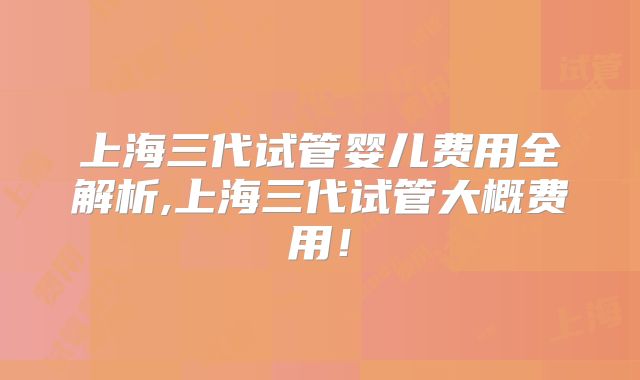 上海三代试管婴儿费用全解析,上海三代试管大概费用!
