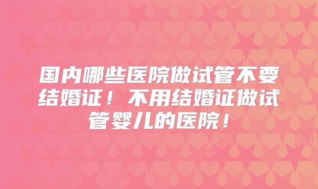 国内哪些医院做试管不要结婚证!不用结婚证做试管婴儿的医院!